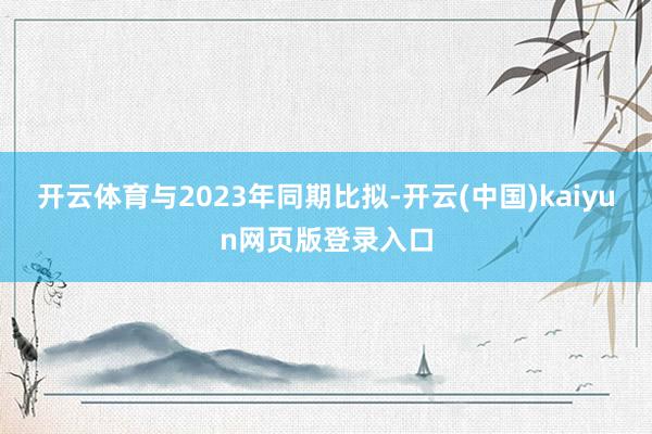 开云体育与2023年同期比拟-开云(中国)kaiyun网页版登录入口