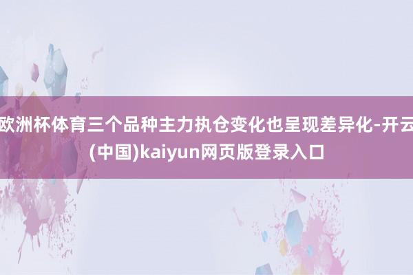 欧洲杯体育三个品种主力执仓变化也呈现差异化-开云(中国)kaiyun网页版登录入口