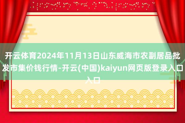 开云体育2024年11月13日山东威海市农副居品批发市集价钱行情-开云(中国)kaiyun网页版登录入口