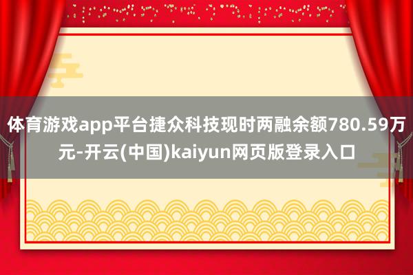 体育游戏app平台捷众科技现时两融余额780.59万元-开云(中国)kaiyun网页版登录入口