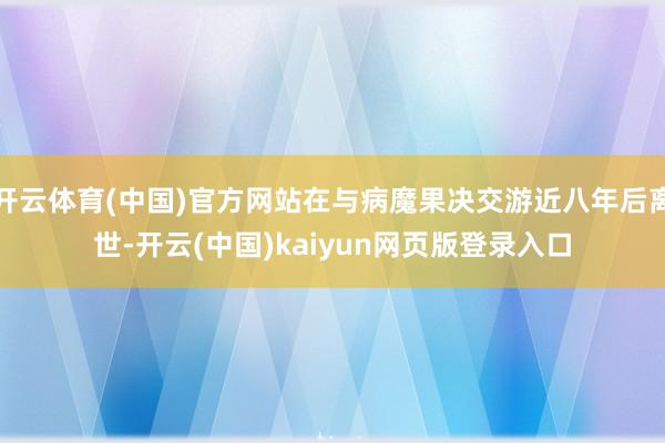 开云体育(中国)官方网站在与病魔果决交游近八年后离世-开云(中国)kaiyun网页版登录入口