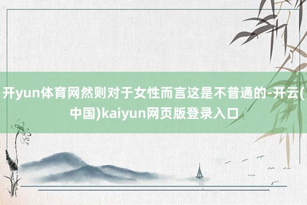 开yun体育网然则对于女性而言这是不普通的-开云(中国)kaiyun网页版登录入口