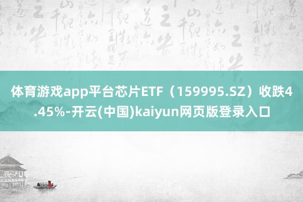 体育游戏app平台芯片ETF（159995.SZ）收跌4.45%-开云(中国)kaiyun网页版登录入口