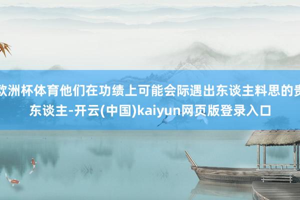 欧洲杯体育他们在功绩上可能会际遇出东谈主料思的贵东谈主-开云(中国)kaiyun网页版登录入口