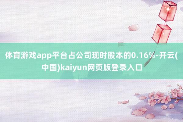 体育游戏app平台占公司现时股本的0.16%-开云(中国)kaiyun网页版登录入口