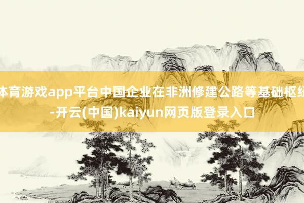 体育游戏app平台中国企业在非洲修建公路等基础枢纽-开云(中国)kaiyun网页版登录入口