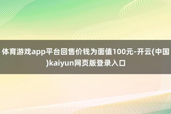 体育游戏app平台回售价钱为面值100元-开云(中国)kaiyun网页版登录入口