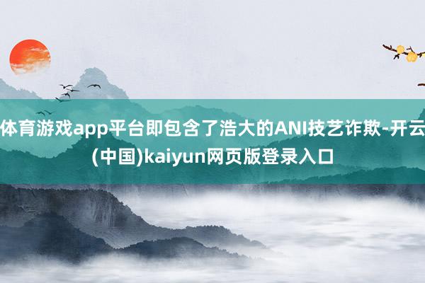 体育游戏app平台即包含了浩大的ANI技艺诈欺-开云(中国)kaiyun网页版登录入口