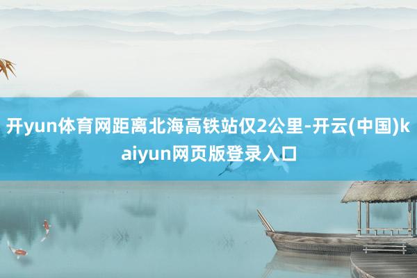 开yun体育网距离北海高铁站仅2公里-开云(中国)kaiyun网页版登录入口