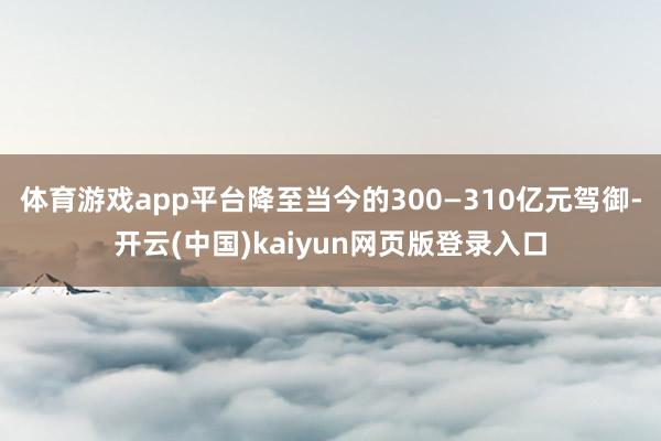 体育游戏app平台降至当今的300—310亿元驾御-开云(中国)kaiyun网页版登录入口